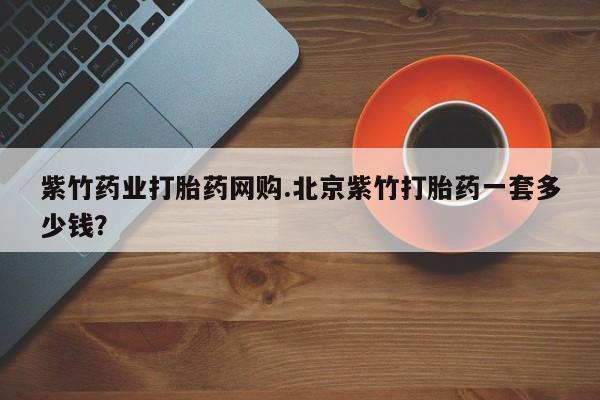 打胎药正品包邮联系方式紫竹药业打胎药网购.北京紫竹打胎药一套多少钱？